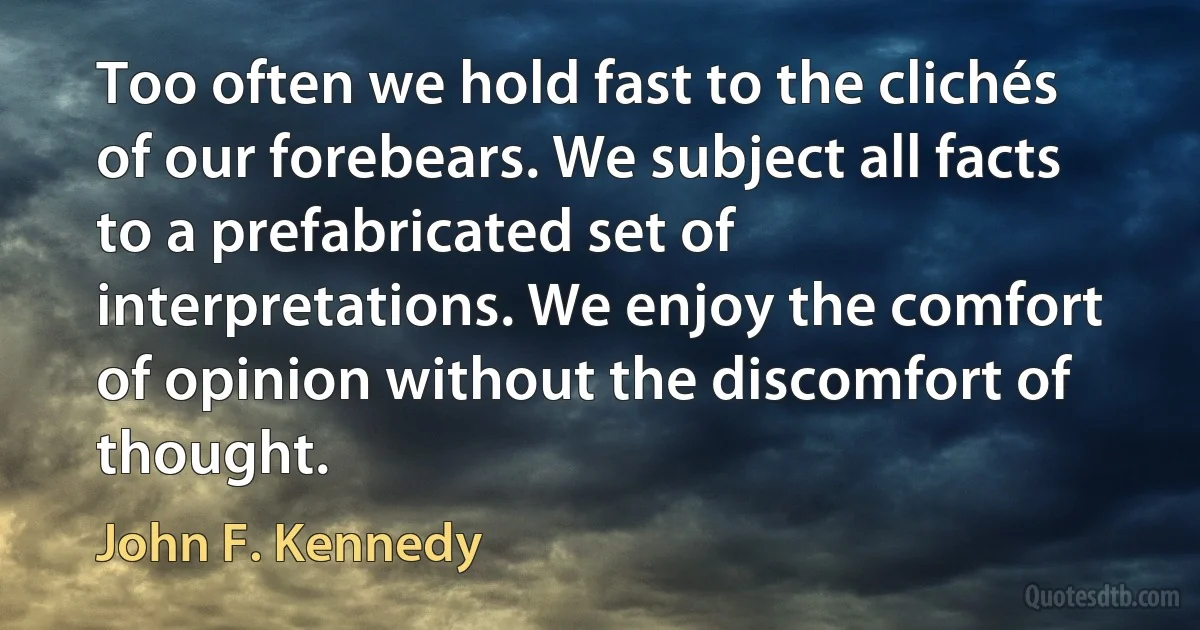 Too often we hold fast to the clichés of our forebears. We subject all facts to a prefabricated set of interpretations. We enjoy the comfort of opinion without the discomfort of thought. (John F. Kennedy)