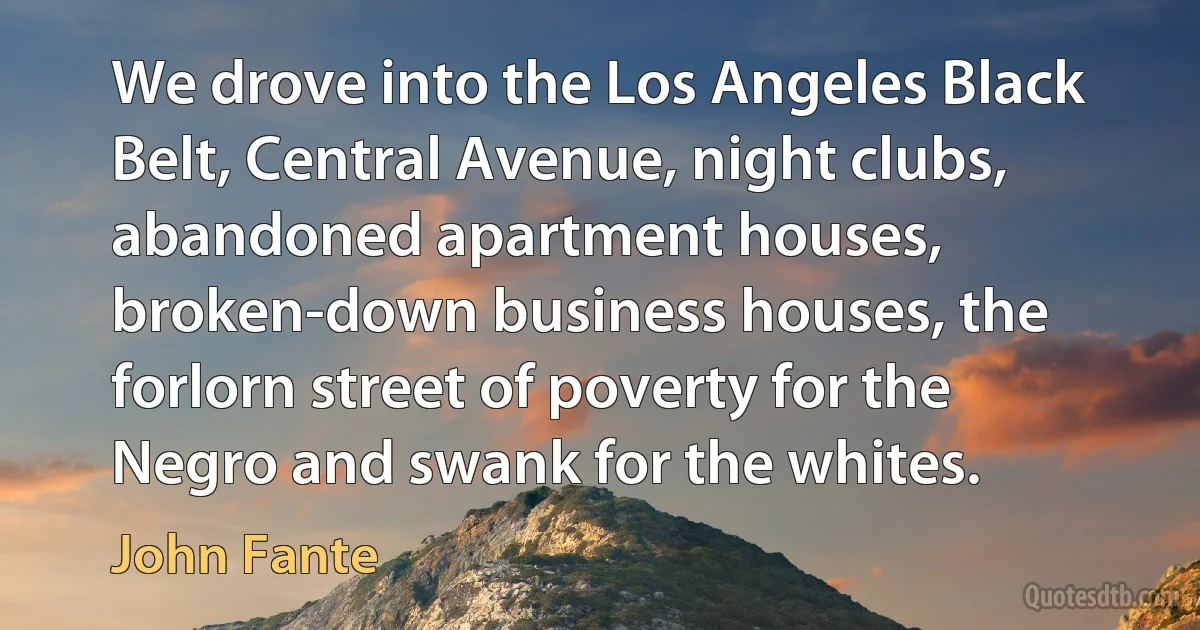 We drove into the Los Angeles Black Belt, Central Avenue, night clubs, abandoned apartment houses, broken-down business houses, the forlorn street of poverty for the Negro and swank for the whites. (John Fante)