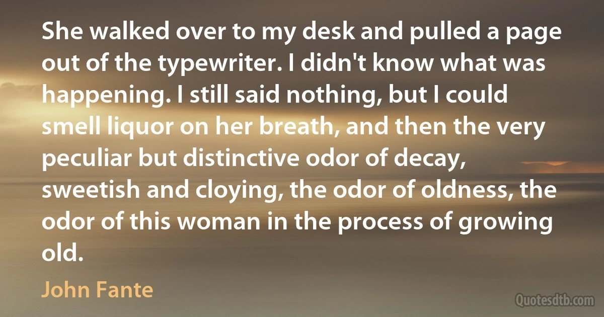 She walked over to my desk and pulled a page out of the typewriter. I didn't know what was happening. I still said nothing, but I could smell liquor on her breath, and then the very peculiar but distinctive odor of decay, sweetish and cloying, the odor of oldness, the odor of this woman in the process of growing old. (John Fante)