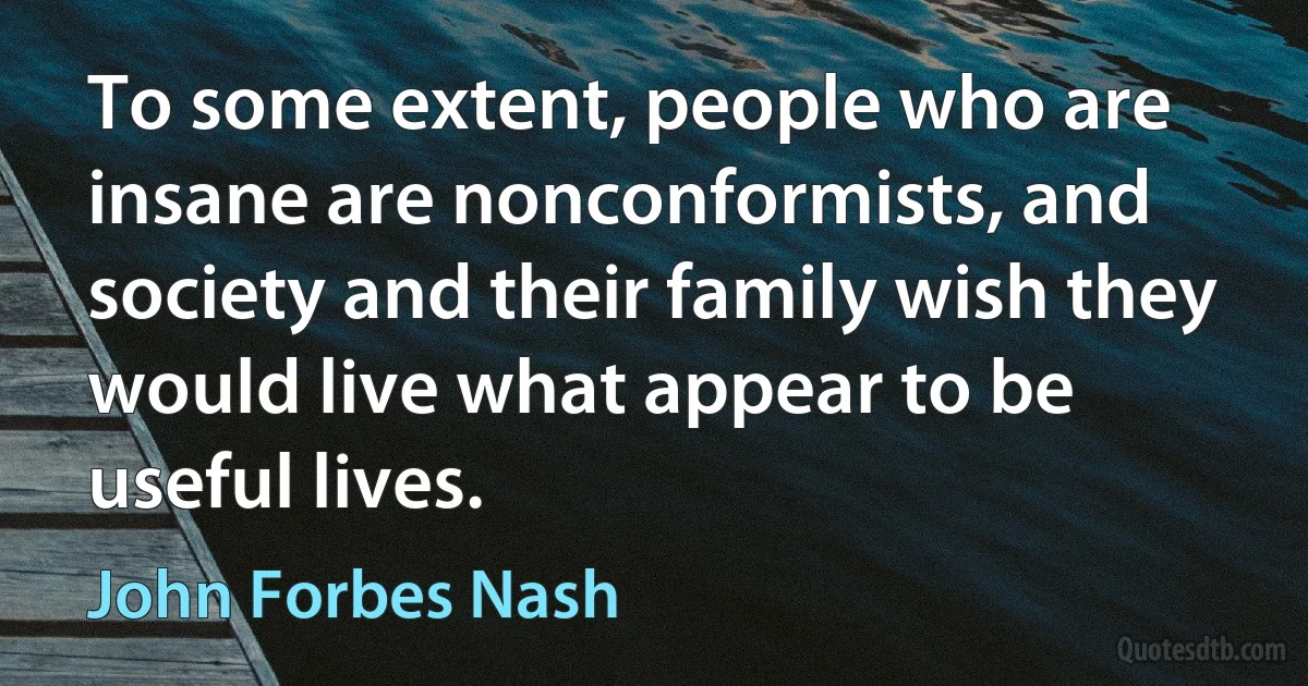 To some extent, people who are insane are nonconformists, and society and their family wish they would live what appear to be useful lives. (John Forbes Nash)