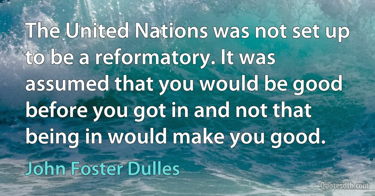 The United Nations was not set up to be a reformatory. It was assumed that you would be good before you got in and not that being in would make you good. (John Foster Dulles)