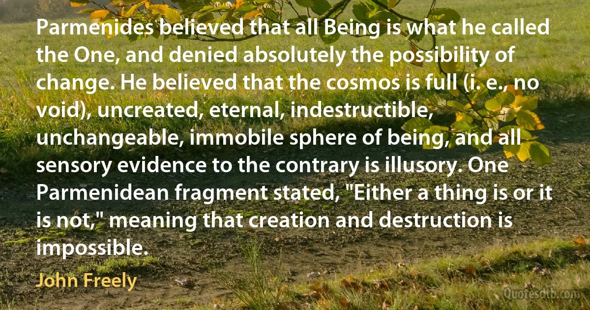 Parmenides believed that all Being is what he called the One, and denied absolutely the possibility of change. He believed that the cosmos is full (i. e., no void), uncreated, eternal, indestructible, unchangeable, immobile sphere of being, and all sensory evidence to the contrary is illusory. One Parmenidean fragment stated, "Either a thing is or it is not," meaning that creation and destruction is impossible. (John Freely)