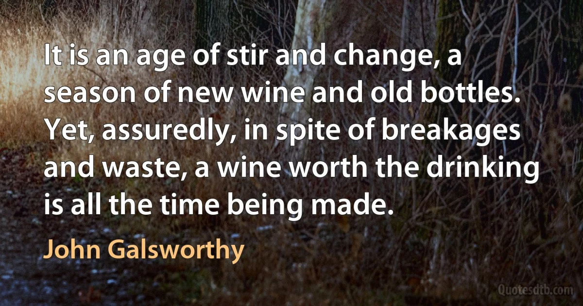 It is an age of stir and change, a season of new wine and old bottles. Yet, assuredly, in spite of breakages and waste, a wine worth the drinking is all the time being made. (John Galsworthy)