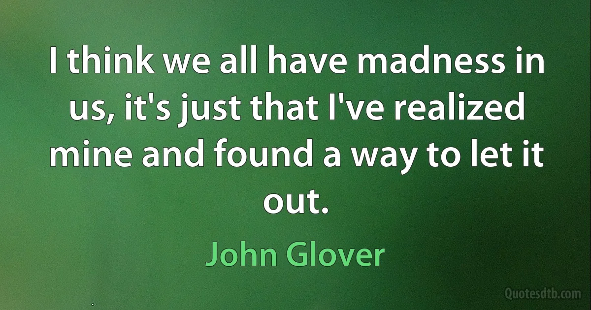 I think we all have madness in us, it's just that I've realized mine and found a way to let it out. (John Glover)