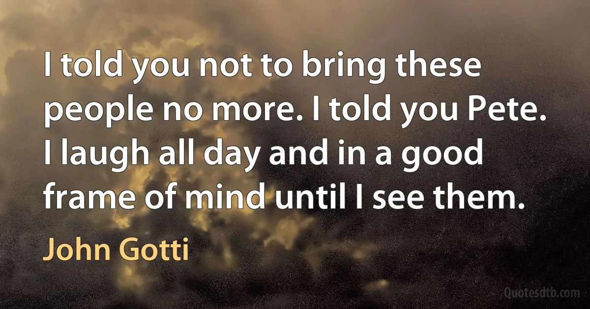 I told you not to bring these people no more. I told you Pete. I laugh all day and in a good frame of mind until I see them. (John Gotti)