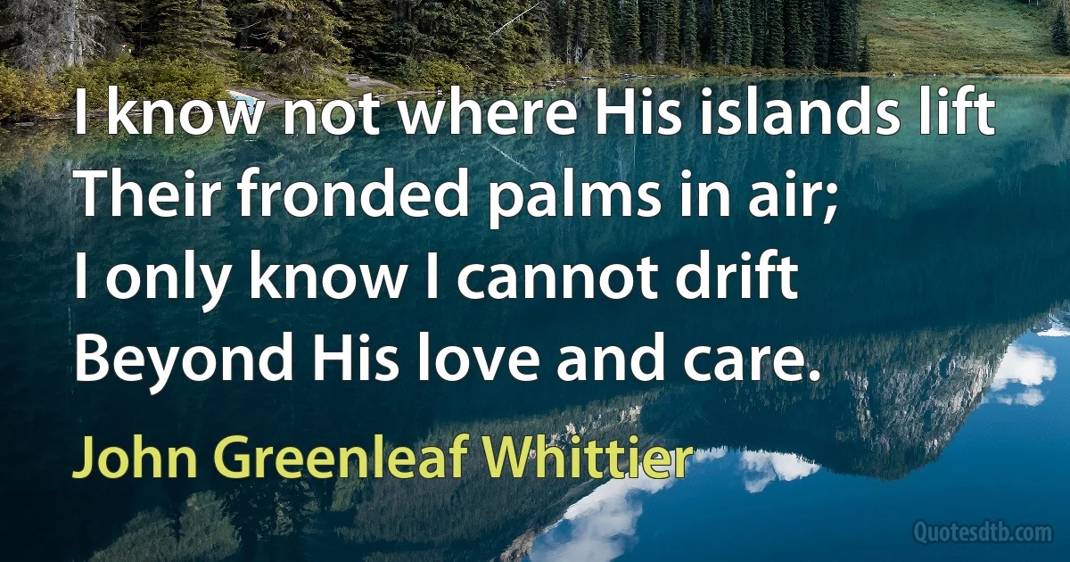 I know not where His islands lift
Their fronded palms in air;
I only know I cannot drift
Beyond His love and care. (John Greenleaf Whittier)