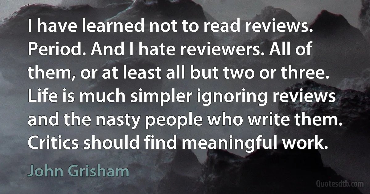 I have learned not to read reviews. Period. And I hate reviewers. All of them, or at least all but two or three. Life is much simpler ignoring reviews and the nasty people who write them. Critics should find meaningful work. (John Grisham)