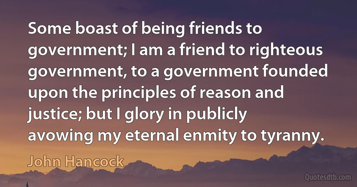 Some boast of being friends to government; I am a friend to righteous government, to a government founded upon the principles of reason and justice; but I glory in publicly avowing my eternal enmity to tyranny. (John Hancock)