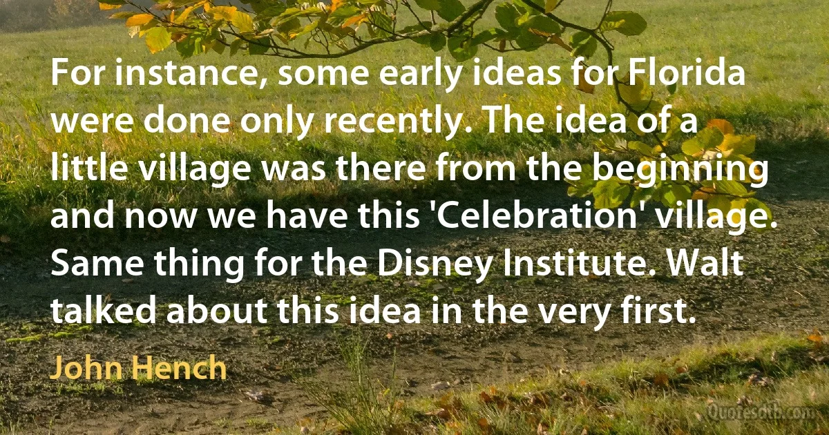 For instance, some early ideas for Florida were done only recently. The idea of a little village was there from the beginning and now we have this 'Celebration' village. Same thing for the Disney Institute. Walt talked about this idea in the very first. (John Hench)