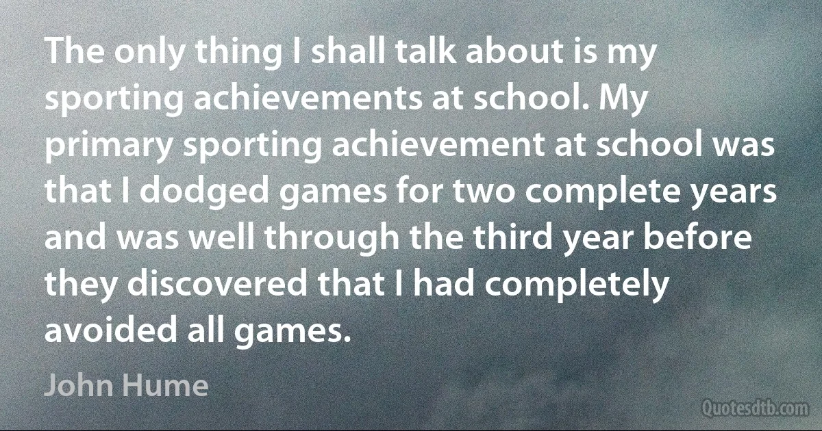 The only thing I shall talk about is my sporting achievements at school. My primary sporting achievement at school was that I dodged games for two complete years and was well through the third year before they discovered that I had completely avoided all games. (John Hume)