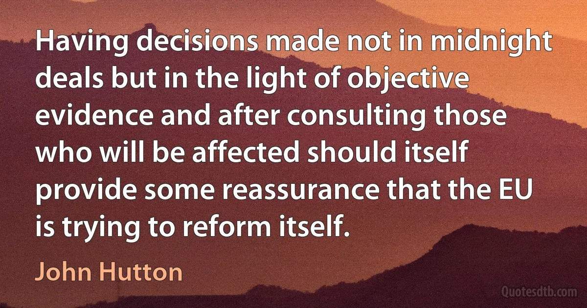 Having decisions made not in midnight deals but in the light of objective evidence and after consulting those who will be affected should itself provide some reassurance that the EU is trying to reform itself. (John Hutton)