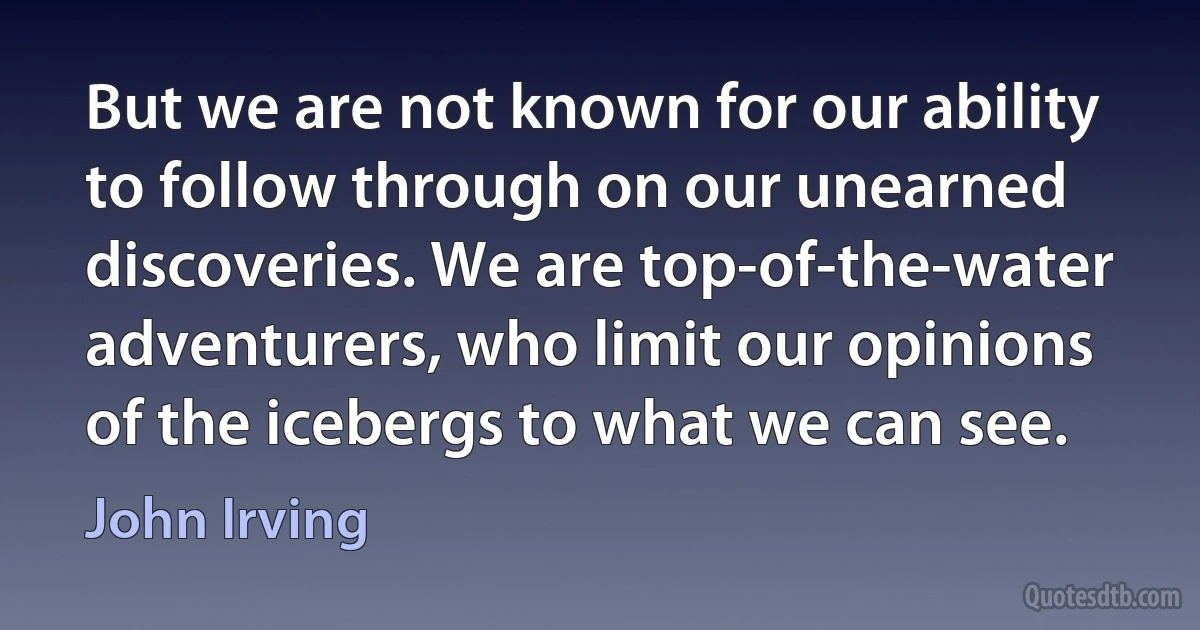 But we are not known for our ability to follow through on our unearned discoveries. We are top-of-the-water adventurers, who limit our opinions of the icebergs to what we can see. (John Irving)