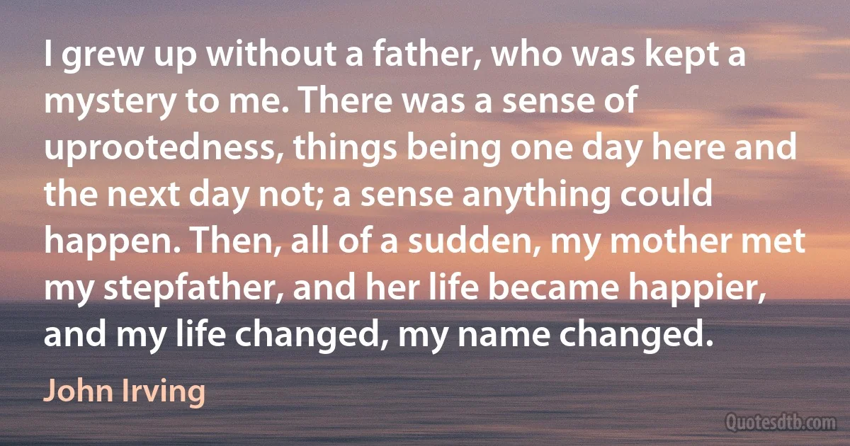 I grew up without a father, who was kept a mystery to me. There was a sense of uprootedness, things being one day here and the next day not; a sense anything could happen. Then, all of a sudden, my mother met my stepfather, and her life became happier, and my life changed, my name changed. (John Irving)