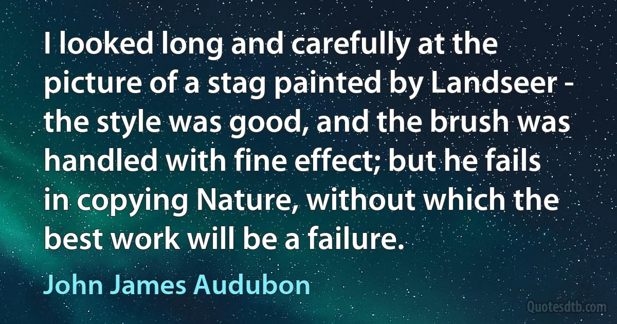 I looked long and carefully at the picture of a stag painted by Landseer - the style was good, and the brush was handled with fine effect; but he fails in copying Nature, without which the best work will be a failure. (John James Audubon)