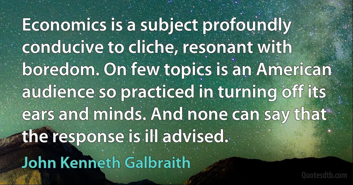 Economics is a subject profoundly conducive to cliche, resonant with boredom. On few topics is an American audience so practiced in turning off its ears and minds. And none can say that the response is ill advised. (John Kenneth Galbraith)