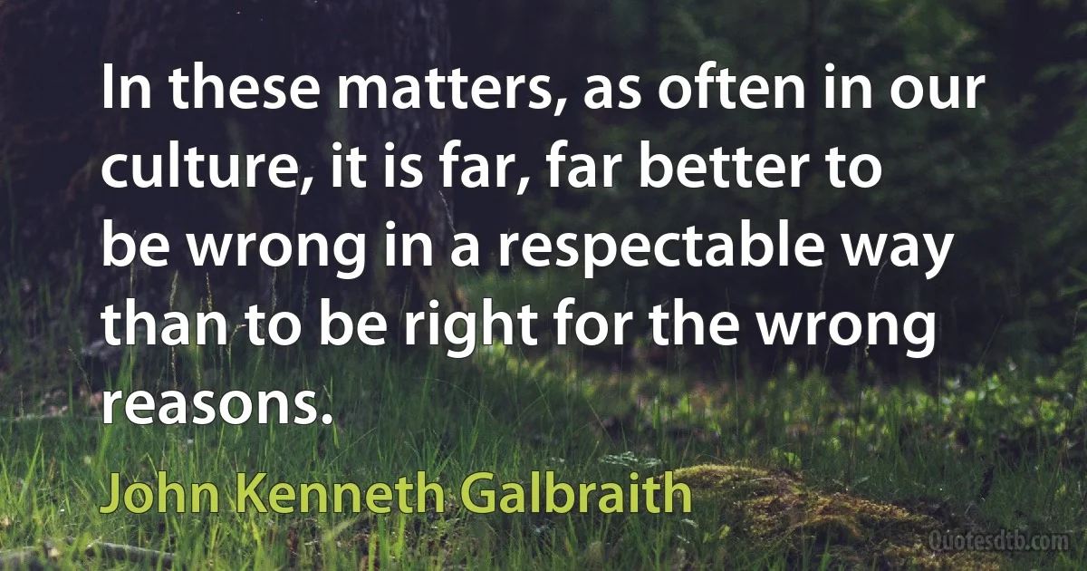 In these matters, as often in our culture, it is far, far better to be wrong in a respectable way than to be right for the wrong reasons. (John Kenneth Galbraith)