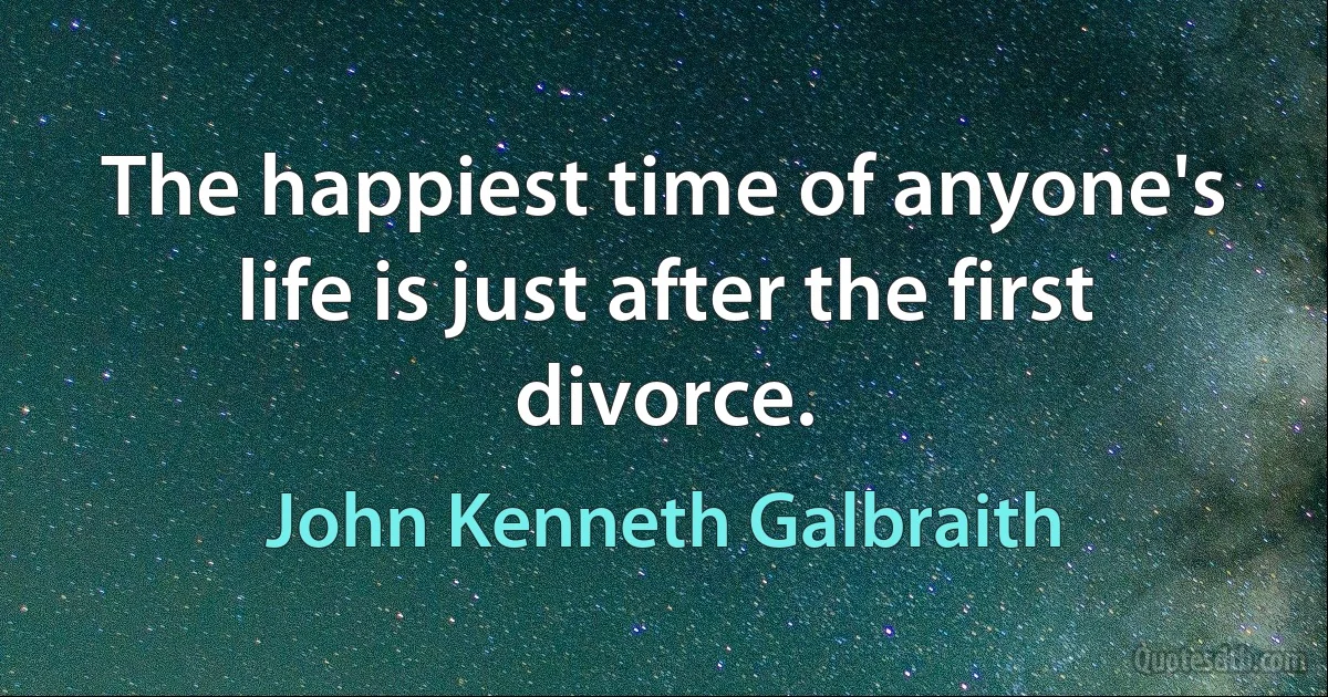 The happiest time of anyone's life is just after the first divorce. (John Kenneth Galbraith)