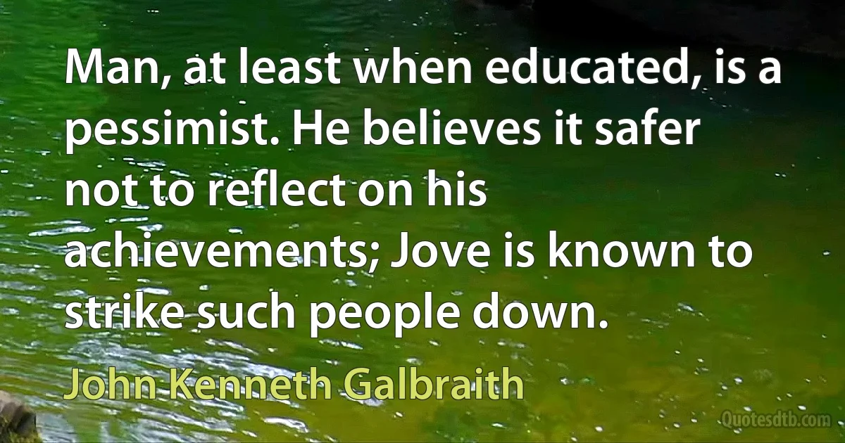 Man, at least when educated, is a pessimist. He believes it safer not to reflect on his achievements; Jove is known to strike such people down. (John Kenneth Galbraith)