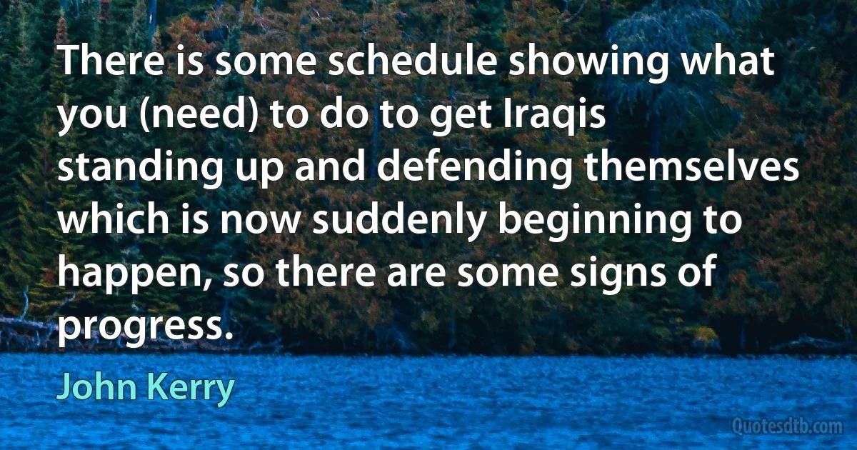 There is some schedule showing what you (need) to do to get Iraqis standing up and defending themselves which is now suddenly beginning to happen, so there are some signs of progress. (John Kerry)