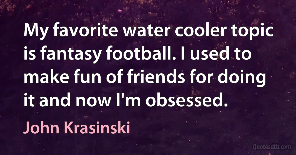 My favorite water cooler topic is fantasy football. I used to make fun of friends for doing it and now I'm obsessed. (John Krasinski)