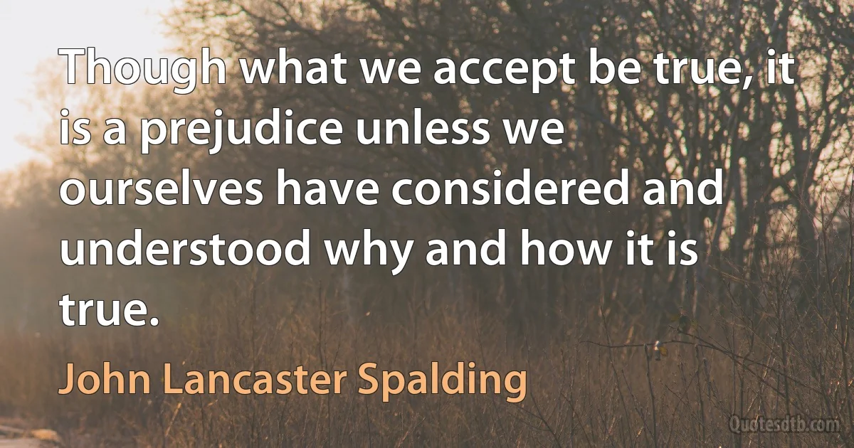 Though what we accept be true, it is a prejudice unless we ourselves have considered and understood why and how it is true. (John Lancaster Spalding)