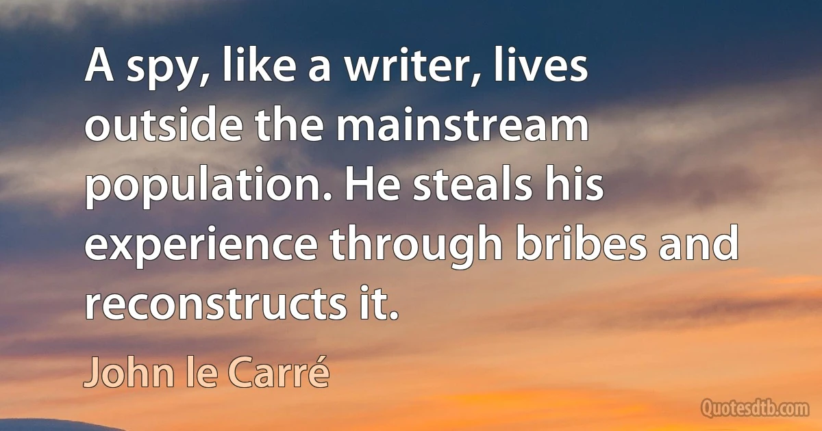 A spy, like a writer, lives outside the mainstream population. He steals his experience through bribes and reconstructs it. (John le Carré)