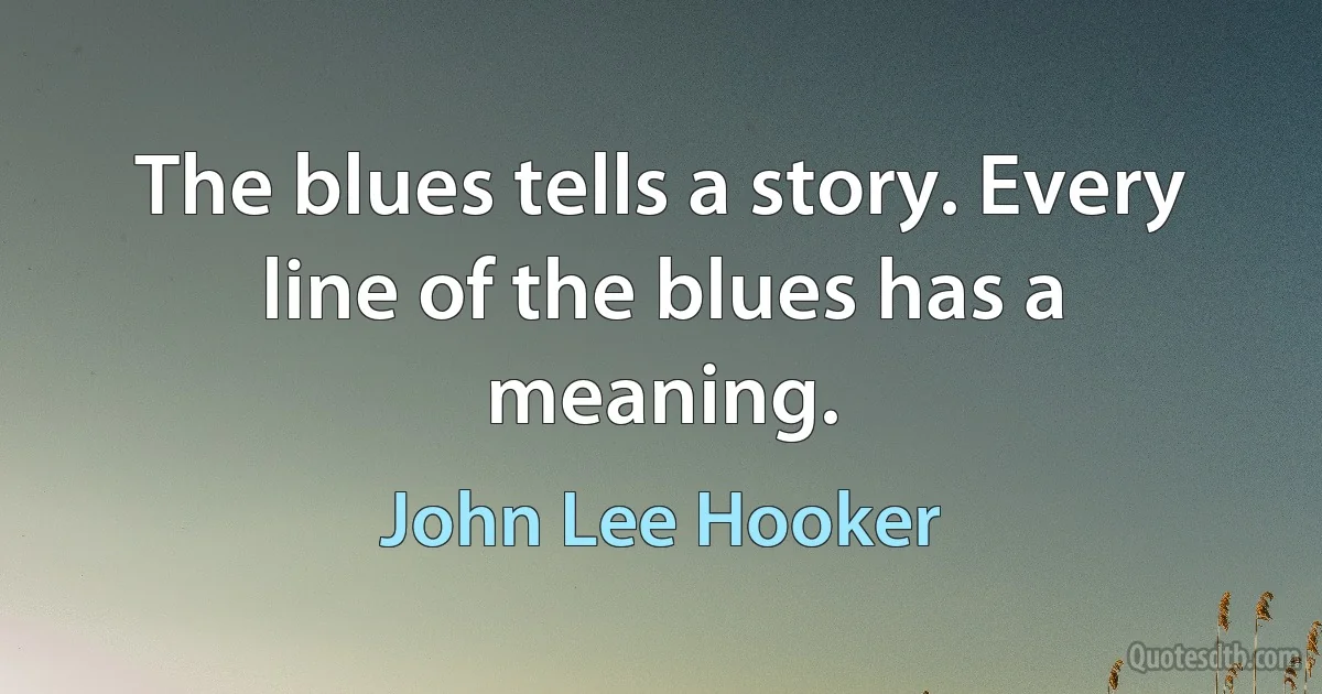 The blues tells a story. Every line of the blues has a meaning. (John Lee Hooker)