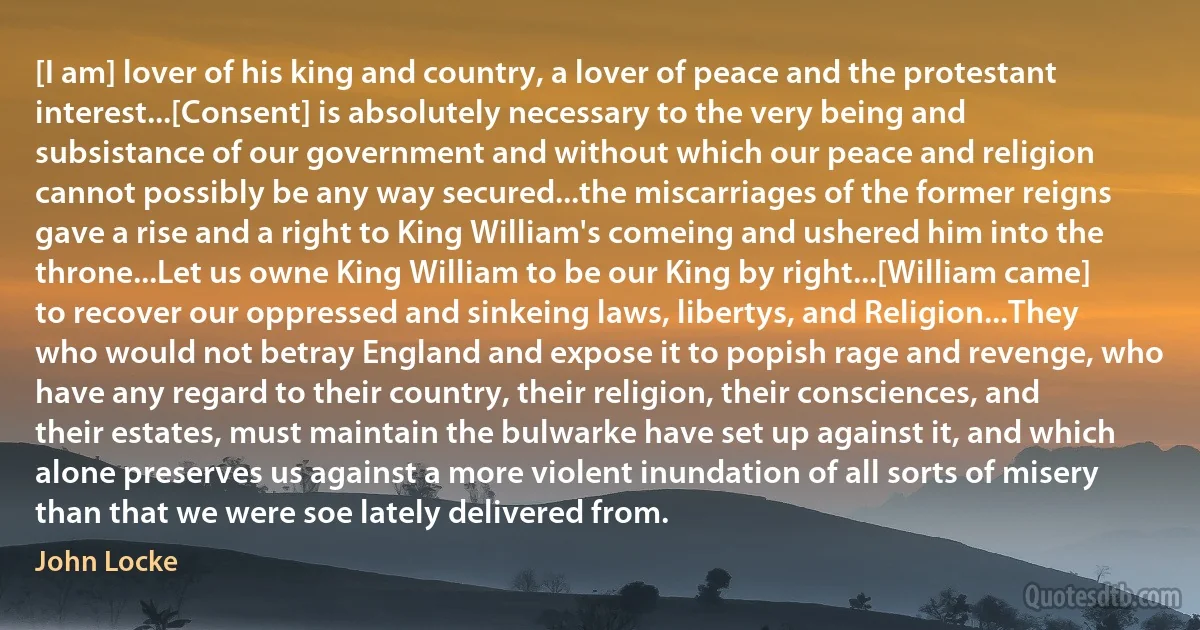 [I am] lover of his king and country, a lover of peace and the protestant interest...[Consent] is absolutely necessary to the very being and subsistance of our government and without which our peace and religion cannot possibly be any way secured...the miscarriages of the former reigns gave a rise and a right to King William's comeing and ushered him into the throne...Let us owne King William to be our King by right...[William came] to recover our oppressed and sinkeing laws, libertys, and Religion...They who would not betray England and expose it to popish rage and revenge, who have any regard to their country, their religion, their consciences, and their estates, must maintain the bulwarke have set up against it, and which alone preserves us against a more violent inundation of all sorts of misery than that we were soe lately delivered from. (John Locke)