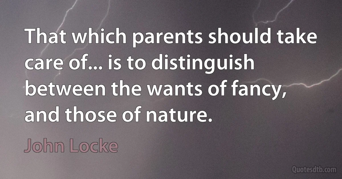 That which parents should take care of... is to distinguish between the wants of fancy, and those of nature. (John Locke)