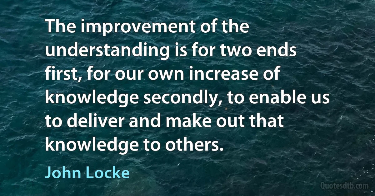 The improvement of the understanding is for two ends first, for our own increase of knowledge secondly, to enable us to deliver and make out that knowledge to others. (John Locke)