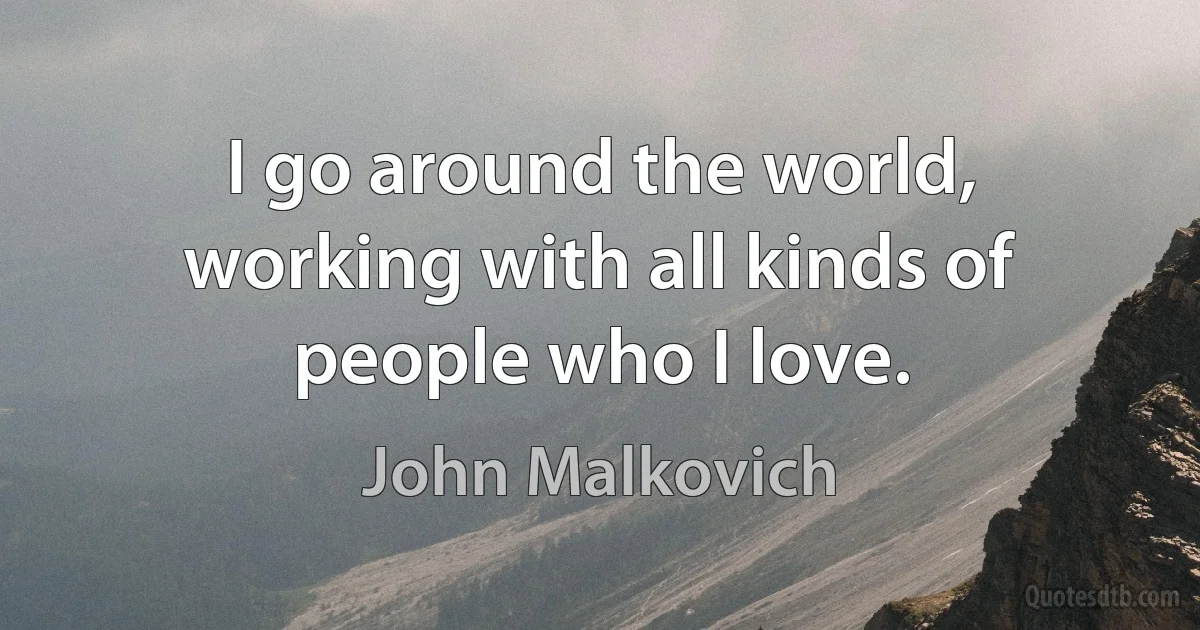 I go around the world, working with all kinds of people who I love. (John Malkovich)