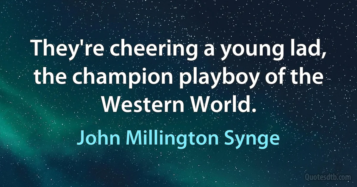 They're cheering a young lad, the champion playboy of the Western World. (John Millington Synge)