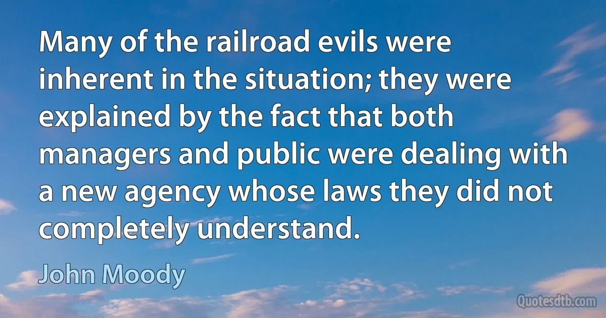 Many of the railroad evils were inherent in the situation; they were explained by the fact that both managers and public were dealing with a new agency whose laws they did not completely understand. (John Moody)