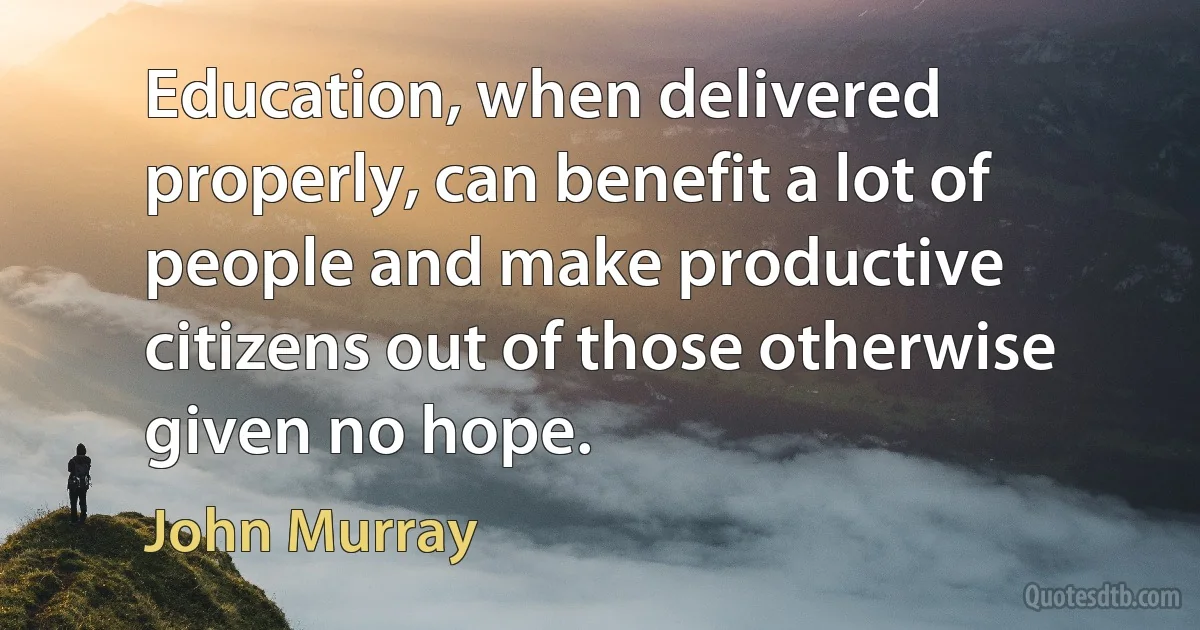 Education, when delivered properly, can benefit a lot of people and make productive citizens out of those otherwise given no hope. (John Murray)