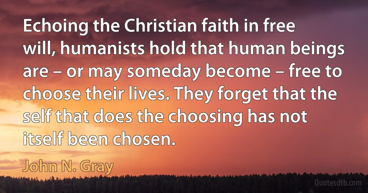 Echoing the Christian faith in free will, humanists hold that human beings are – or may someday become – free to choose their lives. They forget that the self that does the choosing has not itself been chosen. (John N. Gray)