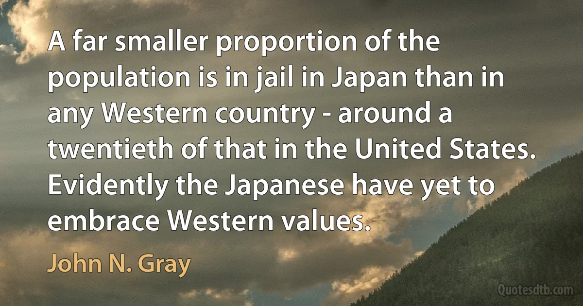 A far smaller proportion of the population is in jail in Japan than in any Western country - around a twentieth of that in the United States. Evidently the Japanese have yet to embrace Western values. (John N. Gray)