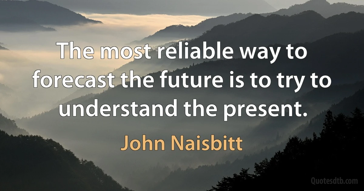 The most reliable way to forecast the future is to try to understand the present. (John Naisbitt)