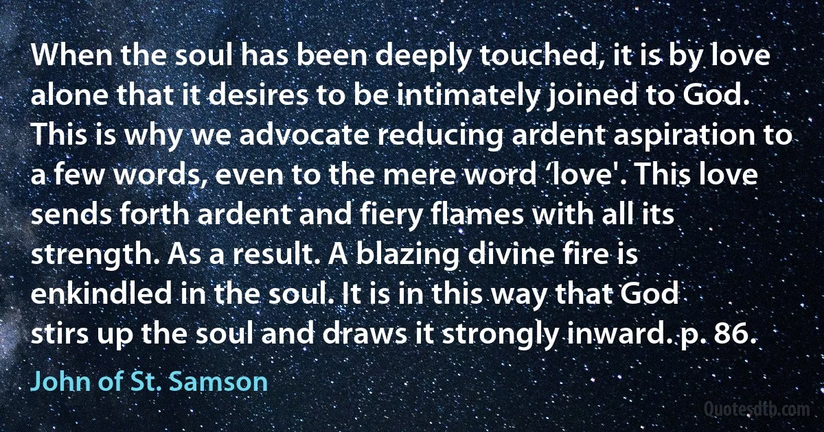 When the soul has been deeply touched, it is by love alone that it desires to be intimately joined to God. This is why we advocate reducing ardent aspiration to a few words, even to the mere word ‘love'. This love sends forth ardent and fiery flames with all its strength. As a result. A blazing divine fire is enkindled in the soul. It is in this way that God stirs up the soul and draws it strongly inward. p. 86. (John of St. Samson)