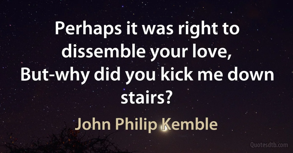 Perhaps it was right to dissemble your love,
But-why did you kick me down stairs? (John Philip Kemble)