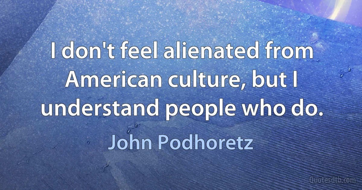 I don't feel alienated from American culture, but I understand people who do. (John Podhoretz)