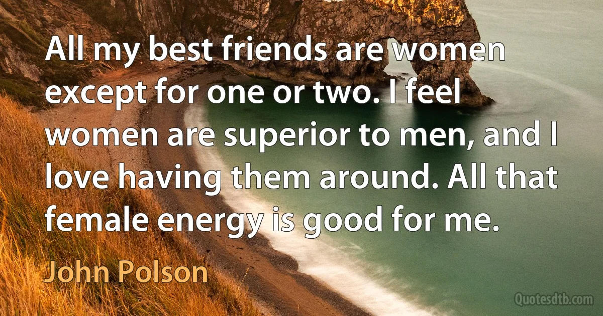 All my best friends are women except for one or two. I feel women are superior to men, and I love having them around. All that female energy is good for me. (John Polson)