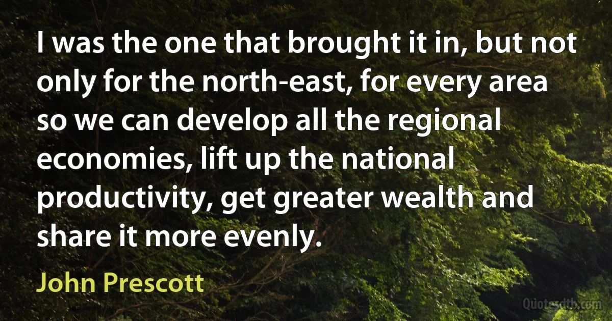 I was the one that brought it in, but not only for the north-east, for every area so we can develop all the regional economies, lift up the national productivity, get greater wealth and share it more evenly. (John Prescott)