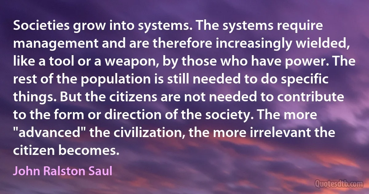 Societies grow into systems. The systems require management and are therefore increasingly wielded, like a tool or a weapon, by those who have power. The rest of the population is still needed to do specific things. But the citizens are not needed to contribute to the form or direction of the society. The more "advanced" the civilization, the more irrelevant the citizen becomes. (John Ralston Saul)