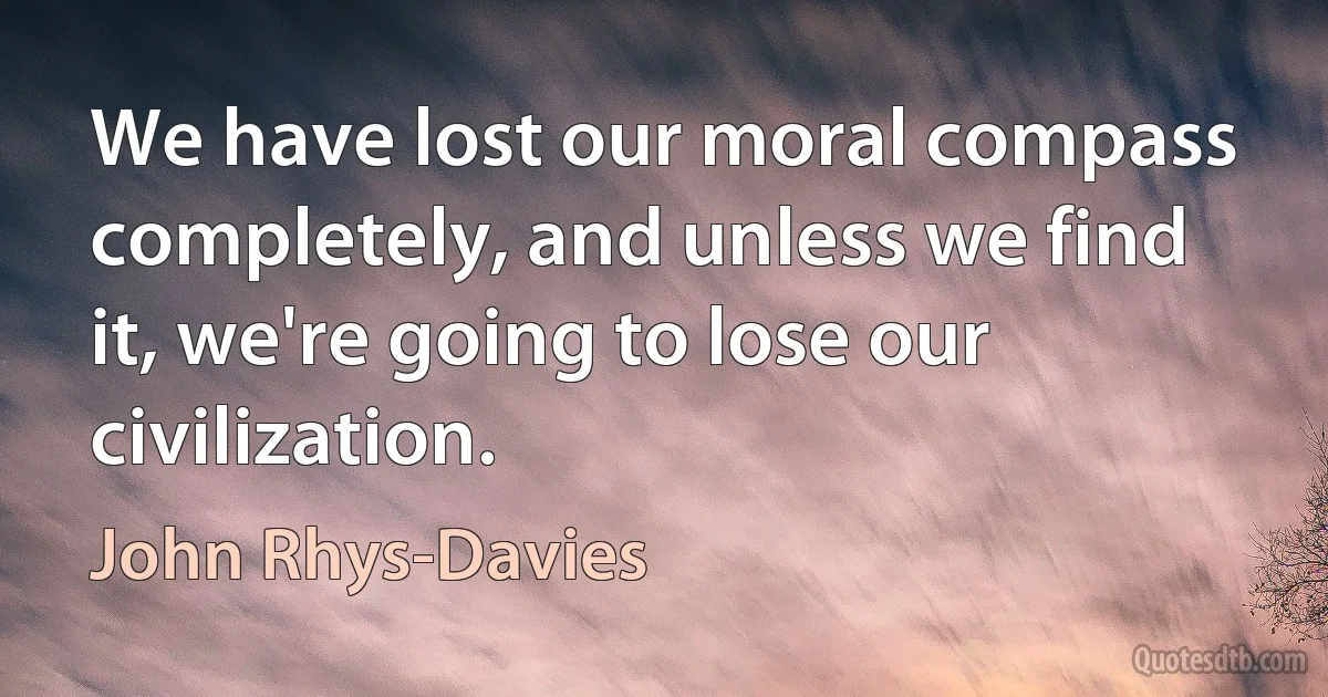 We have lost our moral compass completely, and unless we find it, we're going to lose our civilization. (John Rhys-Davies)