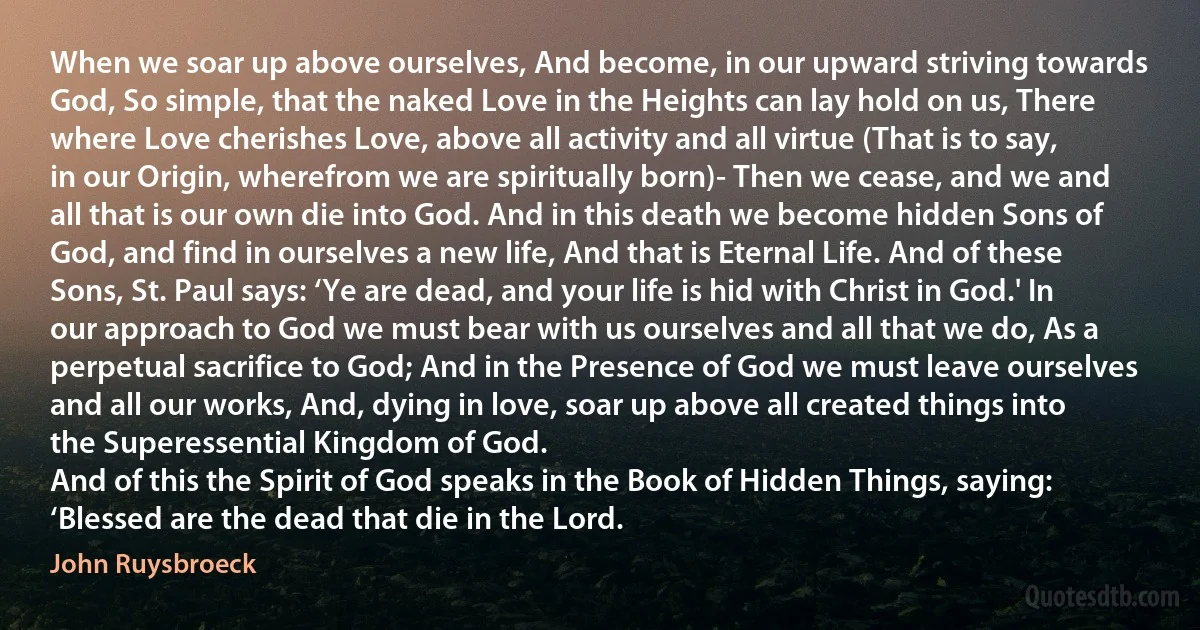 When we soar up above ourselves, And become, in our upward striving towards God, So simple, that the naked Love in the Heights can lay hold on us, There where Love cherishes Love, above all activity and all virtue (That is to say, in our Origin, wherefrom we are spiritually born)- Then we cease, and we and all that is our own die into God. And in this death we become hidden Sons of God, and find in ourselves a new life, And that is Eternal Life. And of these Sons, St. Paul says: ‘Ye are dead, and your life is hid with Christ in God.' In our approach to God we must bear with us ourselves and all that we do, As a perpetual sacrifice to God; And in the Presence of God we must leave ourselves and all our works, And, dying in love, soar up above all created things into the Superessential Kingdom of God.
And of this the Spirit of God speaks in the Book of Hidden Things, saying: ‘Blessed are the dead that die in the Lord. (John Ruysbroeck)