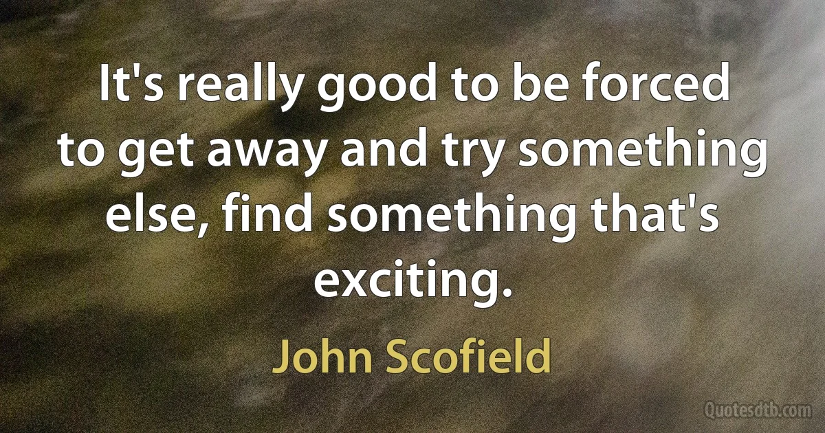 It's really good to be forced to get away and try something else, find something that's exciting. (John Scofield)