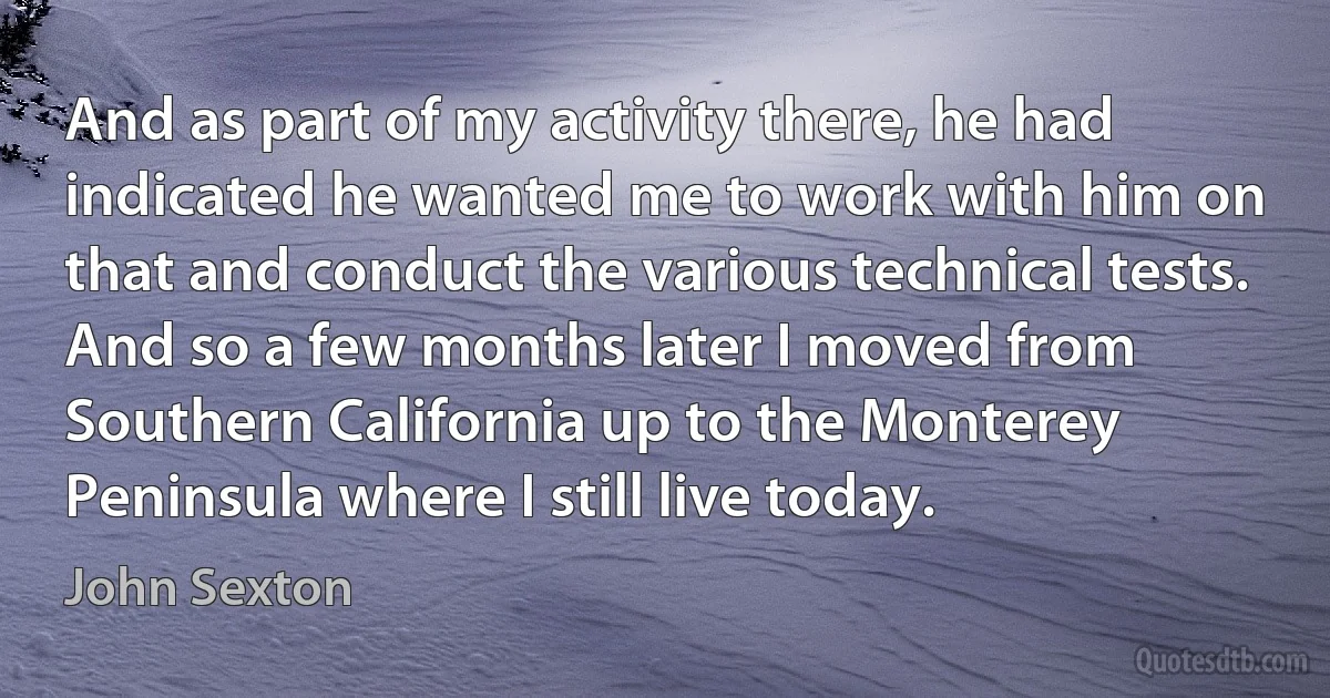 And as part of my activity there, he had indicated he wanted me to work with him on that and conduct the various technical tests. And so a few months later I moved from Southern California up to the Monterey Peninsula where I still live today. (John Sexton)