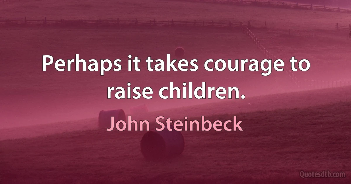 Perhaps it takes courage to raise children. (John Steinbeck)