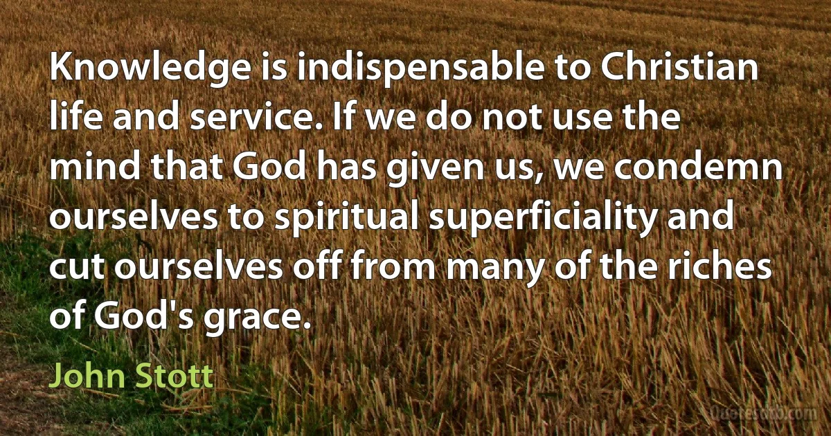 Knowledge is indispensable to Christian life and service. If we do not use the mind that God has given us, we condemn ourselves to spiritual superficiality and cut ourselves off from many of the riches of God's grace. (John Stott)