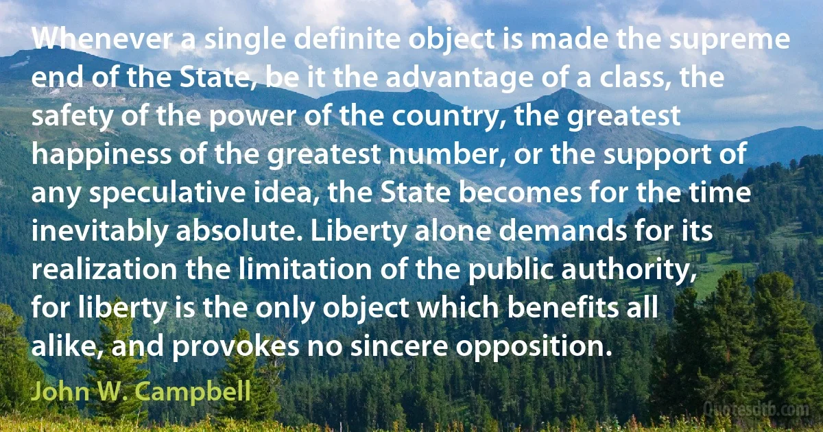 Whenever a single definite object is made the supreme end of the State, be it the advantage of a class, the safety of the power of the country, the greatest happiness of the greatest number, or the support of any speculative idea, the State becomes for the time inevitably absolute. Liberty alone demands for its realization the limitation of the public authority, for liberty is the only object which benefits all alike, and provokes no sincere opposition. (John W. Campbell)